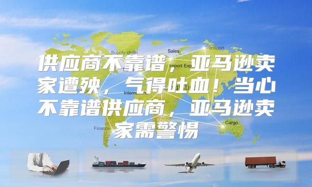 供应商不靠谱，亚马逊卖家遭殃，气得吐血！当心不靠谱供应商，亚马逊卖家需警惕