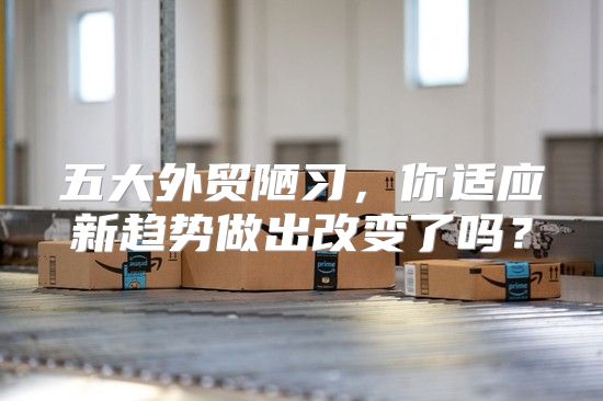 五大外贸陋习，你适应新趋势做出改变了吗？