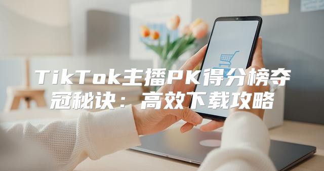 TikTok主播PK得分榜夺冠秘诀：高效下载攻略