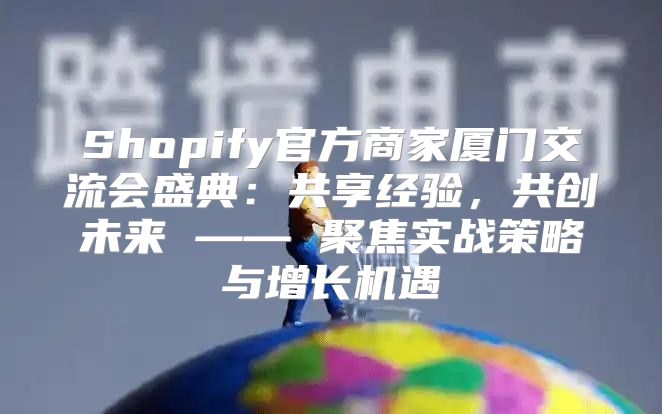 Shopify官方商家厦门交流会盛典：共享经验，共创未来 —— 聚焦实战策略与增长机遇