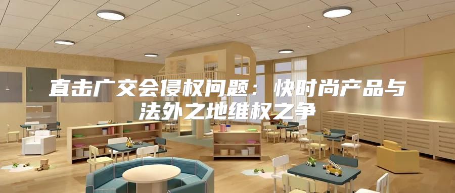 直击广交会侵权问题：快时尚产品与法外之地维权之争