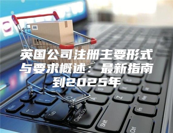 英国公司注册主要形式与要求概述：最新指南到2025年