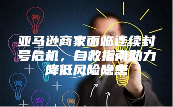 亚马逊商家面临连续封号危机，自救指南助力降低风险隐患