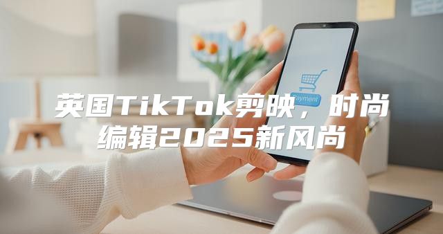 英国TikTok剪映，时尚编辑2025新风尚