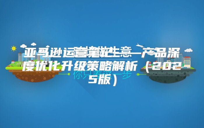 亚马逊运营笔记——产品深度优化升级策略解析2025版