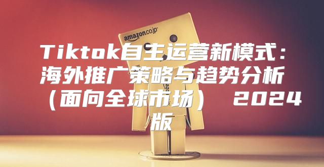 Tiktok自主运营新模式：海外推广策略与趋势分析面向全球市场 2025版