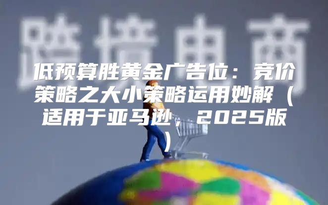 低预算胜黄金广告位：竞价策略之大小策略运用妙解适用于亚马逊，2025版