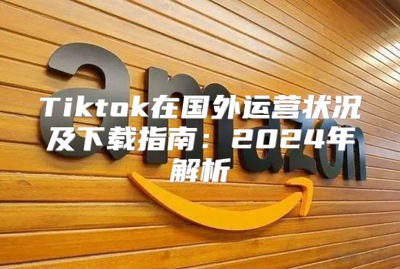 Tiktok在国外运营状况及下载指南：2025年解析