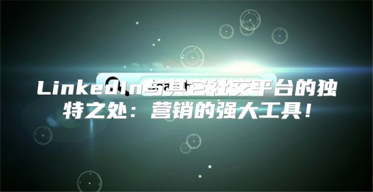 LinkedIn与其它社交平台的独特之处：营销的强大工具！