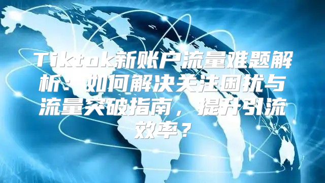 Tiktok新账户流量难题解析：如何解决关注困扰与流量突破指南，提升引流效率？