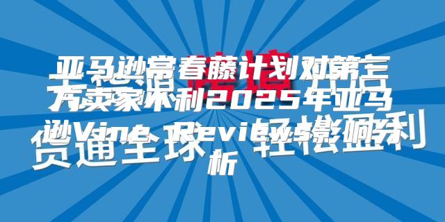亚马逊常春藤计划对第三方卖家不利2025年亚马逊Vine Reviews影响分析