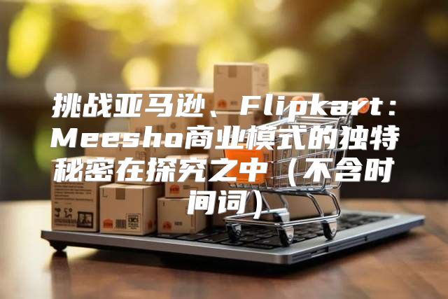 挑战亚马逊、Flipkart：Meesho商业模式的独特秘密在探究之中不含时间词