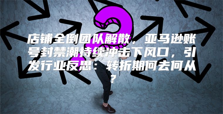 店铺全倒团队解散，亚马逊账号封禁潮持续冲击下风口，引发行业反思：转折期何去何从？