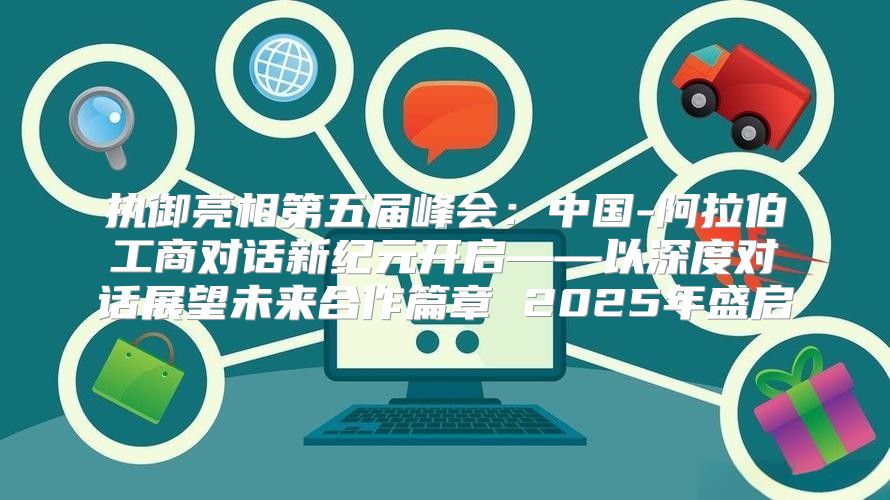执御亮相第五届峰会：中国-阿拉伯工商对话新纪元开启——以深度对话展望未来合作篇章 2025年盛启