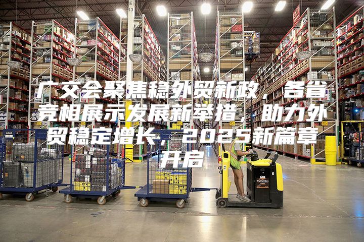 广交会聚焦稳外贸新政，各省竞相展示发展新举措，助力外贸稳定增长，2025新篇章开启