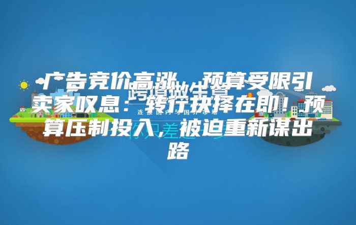 广告竞价高涨，预算受限引卖家叹息：转行抉择在即！预算压制投入，被迫重新谋出路