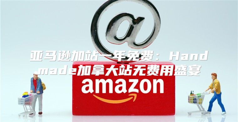 亚马逊加站一年免费：Handmade加拿大站无费用盛宴