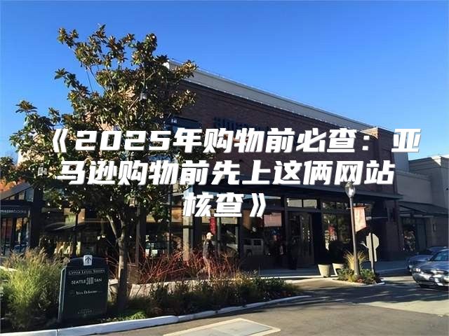 2025年购物前必查：亚马逊购物前先上这俩网站核查