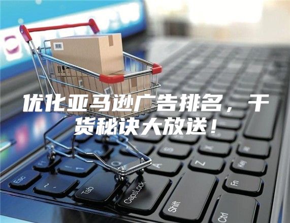 优化亚马逊广告排名，干货秘诀大放送！