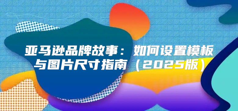 亚马逊品牌故事：如何设置模板与图片尺寸指南2025版