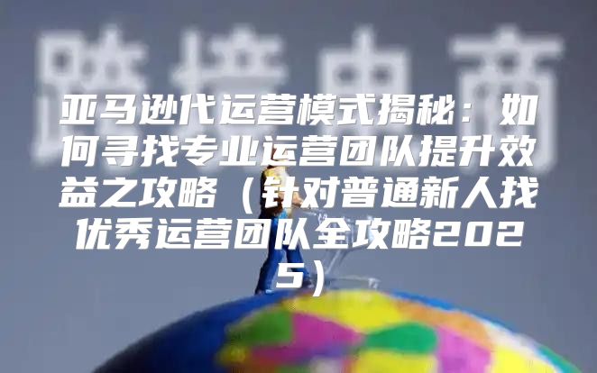 亚马逊代运营模式揭秘：如何寻找专业运营团队提升效益之攻略针对普通新人找优秀运营团队全攻略2025