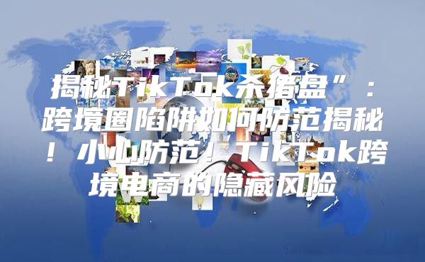 揭秘TikTok杀猪盘”：跨境圈陷阱如何防范揭秘！小心防范！TikTok跨境电商的隐藏风险