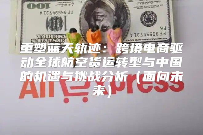 重塑蓝天轨迹：跨境电商驱动全球航空货运转型与中国的机遇与挑战分析面向未来