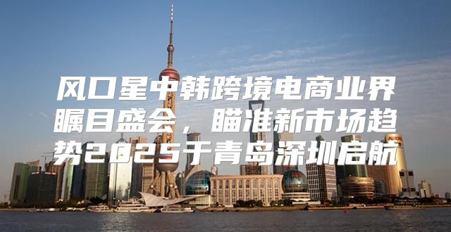 风口星中韩跨境电商业界瞩目盛会，瞄准新市场趋势2025于青岛深圳启航