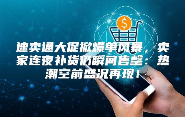 速卖通大促掀爆单风暴，卖家连夜补货仍瞬间售罄：热潮空前盛况再现！