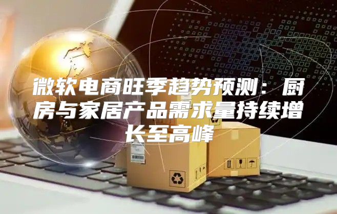 微软电商旺季趋势预测：厨房与家居产品需求量持续增长至高峰