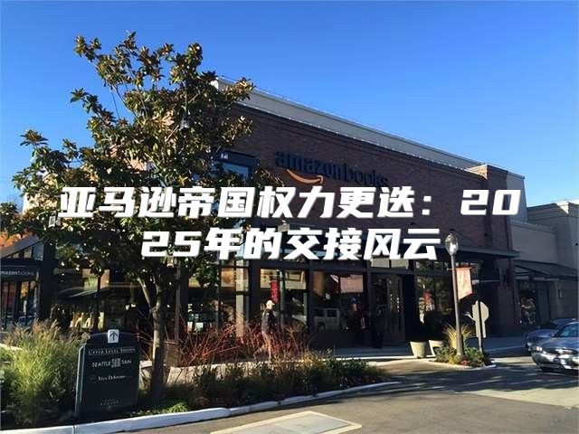 亚马逊帝国权力更迭：2025年的交接风云