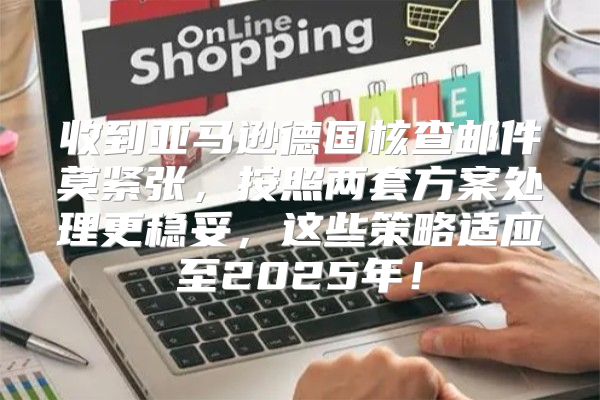 收到亚马逊德国核查邮件莫紧张，按照两套方案处理更稳妥，这些策略适应至2025年！