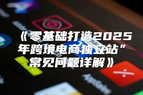 零基础打造2025年跨境电商独立站”常见问题详解