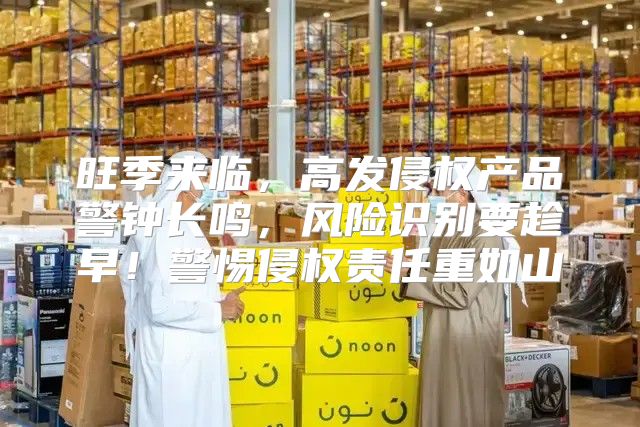 旺季来临，高发侵权产品警钟长鸣，风险识别要趁早！警惕侵权责任重如山