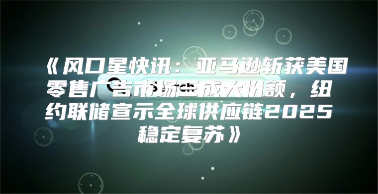 风口星快讯：亚马逊斩获美国零售广告市场三成大份额，纽约联储宣示全球供应链2025稳定复苏