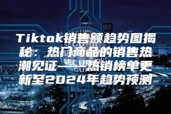 Tiktok销售额趋势图揭秘：热门商品的销售热潮见证——热销榜单更新至2025年趋势预测