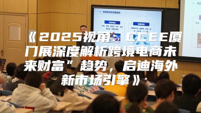 2025视角：CCEE厦门展深度解析跨境电商未来财富”趋势，启迪海外新市场引擎