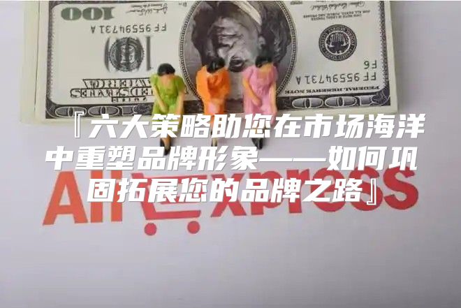 『六大策略助您在市场海洋中重塑品牌形象——如何巩固拓展您的品牌之路』