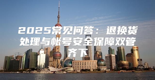 2025常见问答：退换货处理与帐号安全保障双管齐下
