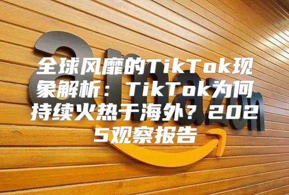 全球风靡的TikTok现象解析：TikTok为何持续火热于海外？2025观察报告