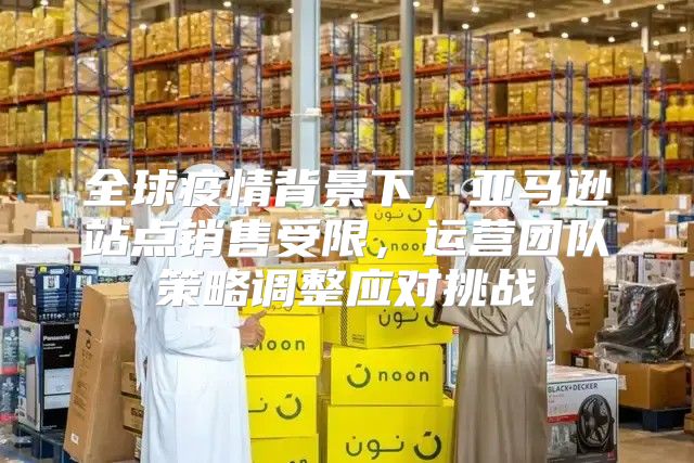 全球疫情背景下，亚马逊站点销售受限，运营团队策略调整应对挑战