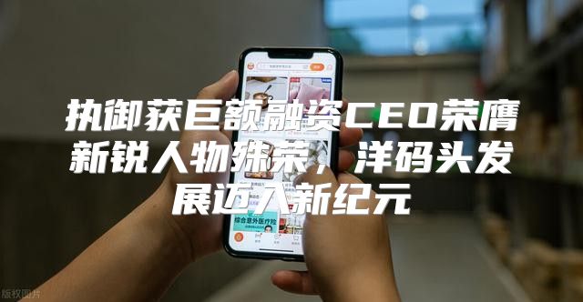 执御获巨额融资CEO荣膺新锐人物殊荣，洋码头发展迈入新纪元