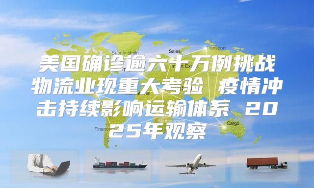 美国确诊逾六十万例挑战物流业现重大考验 疫情冲击持续影响运输体系 2025年观察