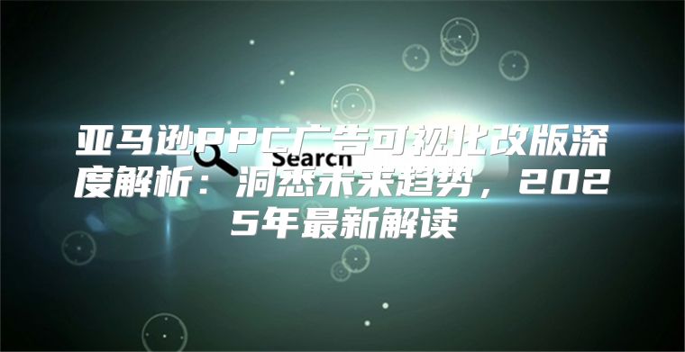 亚马逊PPC广告可视化改版深度解析：洞悉未来趋势，2025年最新解读
