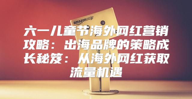 六一儿童节海外网红营销攻略：出海品牌的策略成长秘笈：从海外网红获取流量机遇