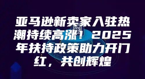 亚马逊新卖家入驻热潮持续高涨！2025年扶持政策助力开门红，共创辉煌