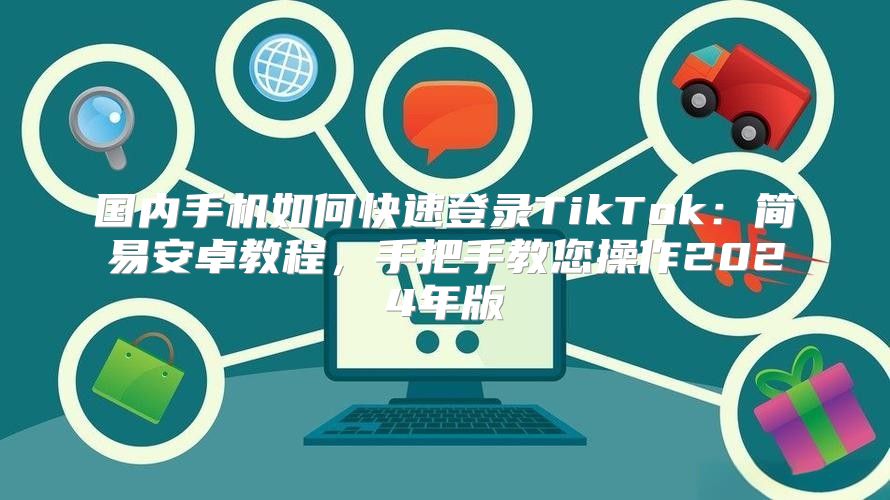 国内手机如何快速登录TikTok：简易安卓教程，手把手教您操作2025年版