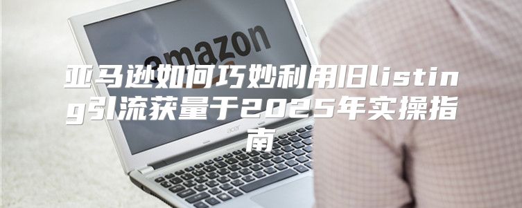 亚马逊如何巧妙利用旧listing引流获量于2025年实操指南