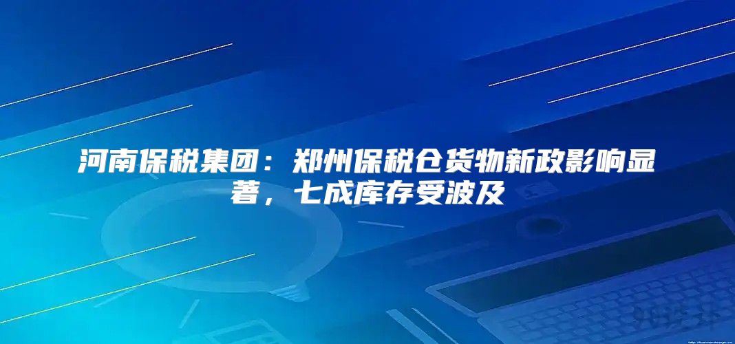 河南保税集团：郑州保税仓货物新政影响显著，七成库存受波及