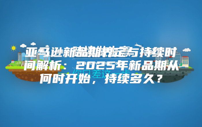 亚马逊新品期界定与持续时间解析：2025年新品期从何时开始，持续多久？